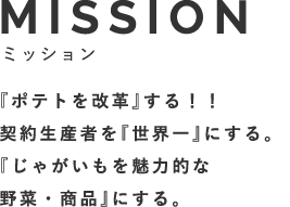 MISSIONミッション 『日本のポテトを改革』する。日本の生産者を『世界一』にする。『じゃがいもを魅力的な野菜・商品』にする。